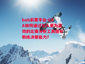 bob彩票平台-CBA如何通过引入更为高效的比赛分析工具提升教练决策能力？