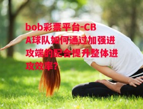 bob彩票平台-CBA球队如何通过加强进攻端的配合提升整体进攻效率？